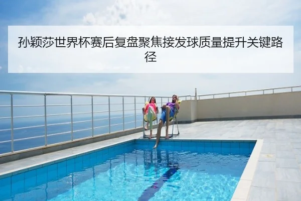 孙颖莎世界杯赛后复盘聚焦接发球质量提升关键路径